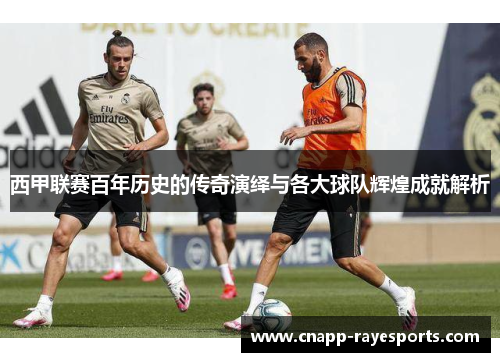 西甲联赛百年历史的传奇演绎与各大球队辉煌成就解析