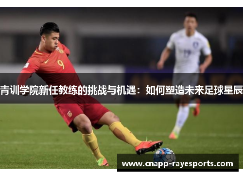 青训学院新任教练的挑战与机遇:如何塑造未来足球星辰 青训学院新任教练的挑战与机遇:如何塑造未来足球星辰