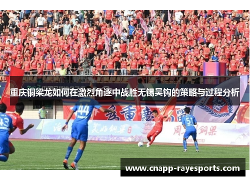 重庆铜梁龙如何在激烈角逐中战胜无锡吴钩的策略与过程分析 重庆铜梁龙如何在激烈角逐中战胜无锡吴钩的策略与过程分析