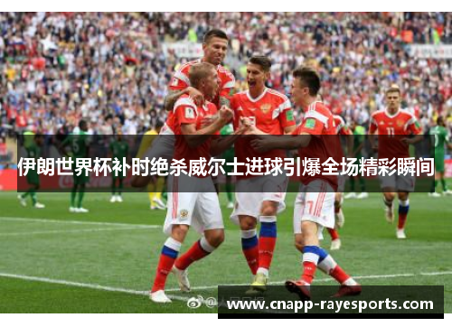 伊朗世界杯补时绝杀威尔士进球引爆全场精彩瞬间 伊朗世界杯补时绝杀威尔士进球引爆全场精彩瞬间